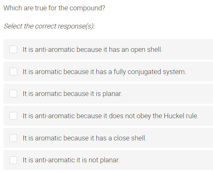 Which are true for the compound?
Select the correct response(s):
It is anti-aromatic because it has an open shell.
It is aromatic because it has a fully conjugated system.
It is aromatic because it is planar.
It is anti-aromatic because it does not obey the Huckel rule.
It is aromatic because it has a close shell.
It is anti-aromatic it is not planar.
