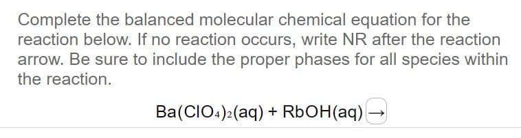 Complete the balanced molecular chemical equation for the
reaction below. If no reaction occurs, write NR after the reaction
arrow. Be sure to include the proper phases for all species within
the reaction.
Ba(CIO4)2(aq) + RbOH(aq)