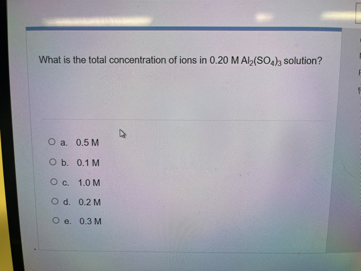 What is the total concentration of ions in 0.20 M Al2(SO4)3 solution?
O a. 0.5 M
O b. 0.1 M
C.
1.0 M
d. 0.2 M
e. 0.3 M
F
F