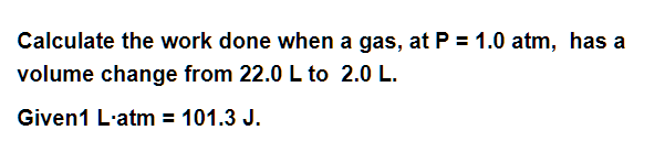 Calculate the work done when a gas, at P = 1.0 atm, has a
volume change from 22.0 L to 2.0 L.
Given1 L-atm = 101.3 J.