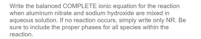 Write the balanced COMPLETE ionic equation for the reaction
when aluminum nitrate and sodium hydroxide are mixed in
aqueous solution. If no reaction occurs, simply write only NR. Be
sure to include the proper phases for all species within the
reaction.