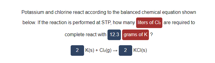 Potassium and chlorine react according to the balanced chemical equation shown
below. If the reaction is performed at STP, how many liters of Cl₂ are required to
complete react with 12.3
grams of K ?
2 K(s) + Cl₂(g) → 2 KCI(s)