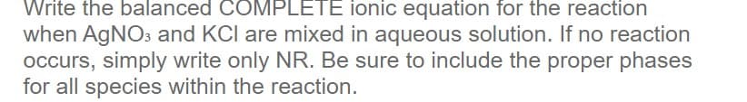 Write the balanced COMPLETE ionic equation for the reaction
when AgNO3 and KCI are mixed in aqueous solution. If no reaction
occurs, simply write only NR. Be sure to include the proper phases
for all species within the reaction.