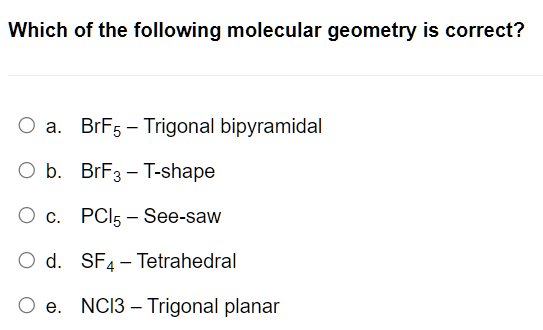 Which of the following molecular geometry is correct?
O a.
BrF5 - Trigonal bipyramidal
O b.
BrF3 - T-shape
O c. PC15-See-saw
O d. SF4 Tetrahedral
e. NC13 Trigonal planar