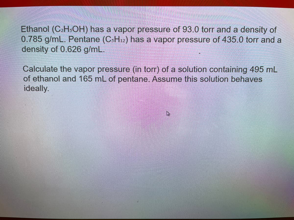 Ethanol (C₂H5OH) has a vapor pressure of 93.0 torr and a density of
0.785 g/mL. Pentane (CsH₁2) has a vapor pressure of 435.0 torr and a
density of 0.626 g/mL.
Calculate the vapor pressure (in torr) of a solution containing 495 mL
of ethanol and 165 mL of pentane. Assume this solution behaves
ideally.