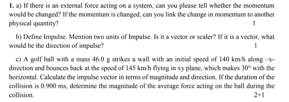 1. a) If there is an external force acting on a system, can you please tell whether the momentum
would be changed? If the momentum is changed, can you link the change in momentum to another
physical quantity?
1
b) Define Impulse. Mention two units of Impulse. Is it a vector or scaler? If it is a vector, what
would be the direction of impulse?
1
c) A golf ball with a mass 46.0 g strikes a wall with an initial speed of 140 km/h along –x-
direction and bounces back at the speed of 145 km/h flying in xy plane, which makes 30° with the
horizontal. Calculate the impulse vector in terms of magnitude and direction. If the duration of the
collision is 0.900 ms, determine the magnitude of the average force acting on the ball during the
collision.
2+1
