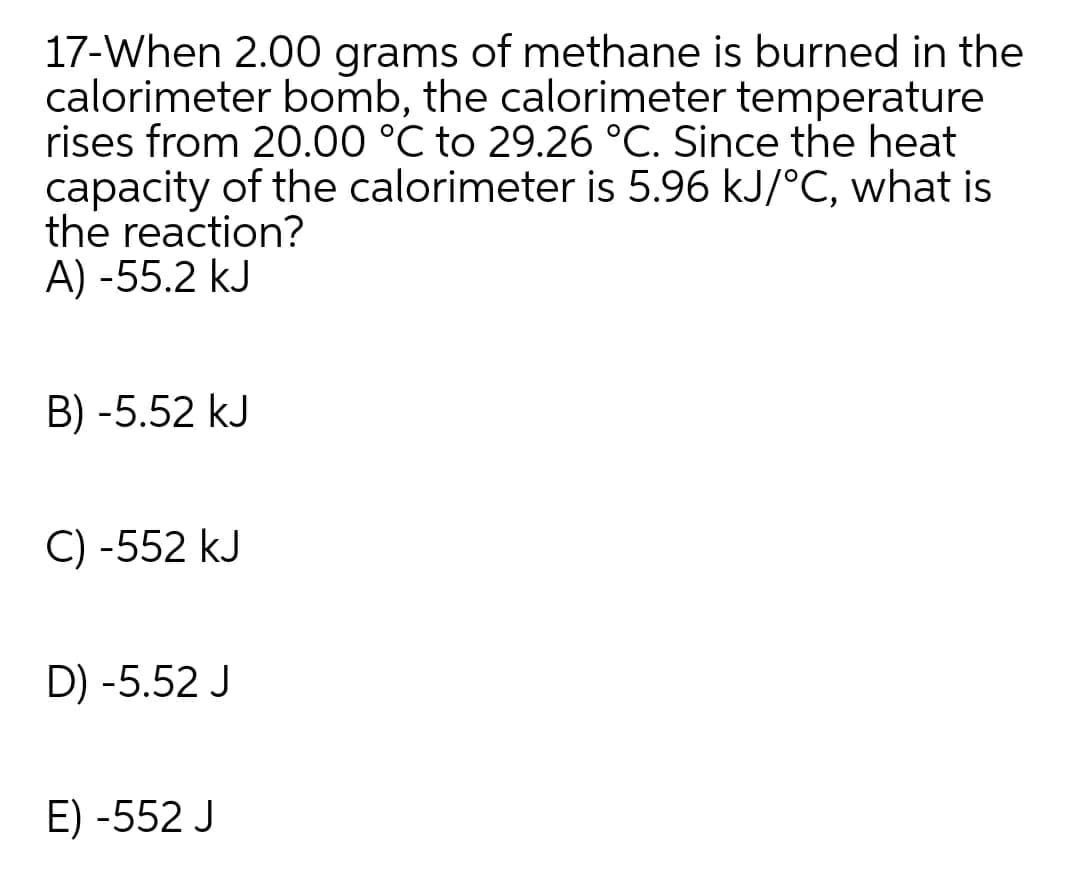 17-When 2.00 grams of methane is burned in the
calorimeter bomb, the calorimeter temperature
rises from 20.00 °C to 29.26 °C. Since the heat
capacity of the calorimeter is 5.96 kJ/°C, what is
the reaction?
A) -55.2 kJ
B) -5.52 kJ
C) -552 kJ
D) -5.52 J
E) -552 J
