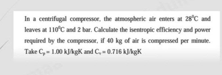 In a centrifugal compressor, the atmospheric air enters at 28°C and
leaves at 110°C and 2 bar. Calculate the isentropic efficiency and power
required by the compressor, if 40 kg of air is compressed per minute.
Take Cp = 1.00 kJ/kgK and C₁ = 0.716 kJ/kgK