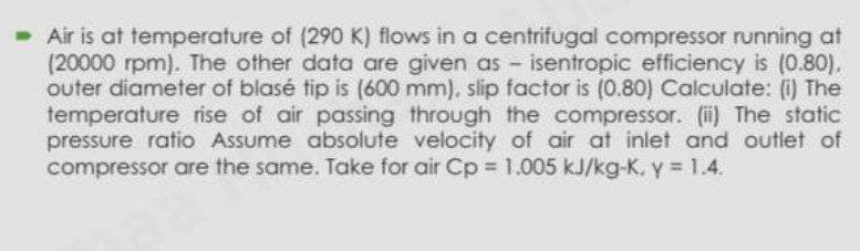 Air is at temperature of (290 K) flows in a centrifugal compressor running at
(20000 rpm). The other data are given as - isentropic efficiency is (0.80),
outer diameter of blasé tip is (600 mm), slip factor is (0.80) Calculate: (i) The
temperature rise of air passing through the compressor. (ii) The static
pressure ratio Assume absolute velocity of air at inlet and outlet of
compressor are the same. Take for air Cp = 1.005 kJ/kg-K, y = 1.4.