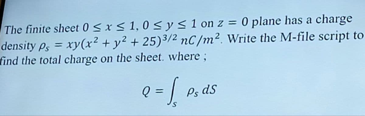 The finite sheet 0 ≤x≤1,0≤ y ≤ 1 on z = 0 plane has a charge
density ps = xy(x² + y²+25) 3/2 nC/m². Write the M-file script to
find the total charge on the sheet. where;
Q
= ↓ Psa
Ps dS