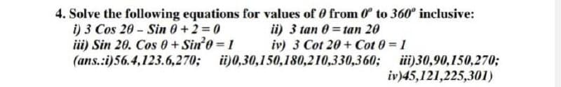 4. Solve the following equations for values of 0 from 0° to 360° inclusive:
i) 3 Cos 20-Sin 0+2=0
iii) Sin 20. Cos +Sin²0=1
(ans.:i)56.4,123.6,270;
ii) 3 tan 0=tan 20
iv) 3 Cot 20+ Cot 0 = 1
i)0,30,150,180,210,330,360;
iii)30,90,150,270;
iv)45,121,225,301)