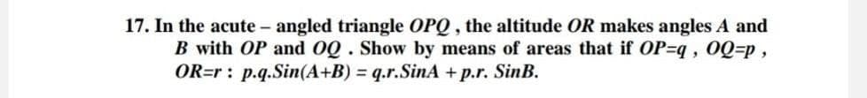 17. In the acute - angled triangle OPQ, the altitude OR makes angles A and
B with OP and OQ. Show by means of areas that if OP-q, OQ=p,
OR=r: p.q.Sin(A+B) = q.r.SinA +p.r. SinB.