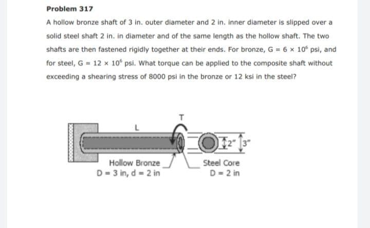 Problem 317
A hollow bronze shaft of 3 in. outer diameter and 2 in. inner diameter is slipped over a
solid steel shaft 2 in. in diameter and of the same length as the hollow shaft. The two
shafts are then fastened rigidly together at their ends. For bronze, G = 6 x 10° psi, and
for steel, G = 12 x 10° psi. What torque can be applied to the composite shaft without
exceeding a shearing stress of 8000 psi in the bronze or 12 ksi in the steel?
T
2 13"
Hollow Bronze
D = 3 in, d = 2 in
Steel Core
D= 2 in
