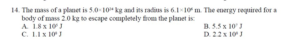 14. The mass of a planet is 5.0×10²ª kg and its radius is 6.1×10° m. The energy required for a
body of mass 2.0 kg to escape completely from the planet is:
A. 1.8 x 105 J
С. 1.1 х 108 J
В. 5.5 х 107 J
D. 2.2 x 10$ J
