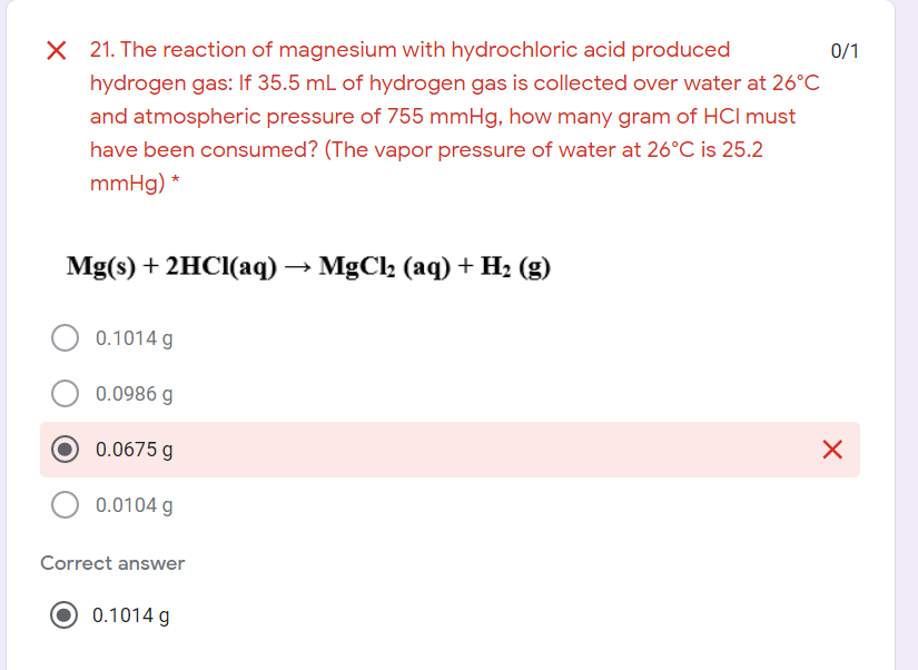 X 21. The reaction of magnesium with hydrochloric acid produced
0/1
hydrogen gas: If 35.5 mL of hydrogen gas is collected over water at 26°C
and atmospheric pressure of 755 mmHg, how many gram of HCI must
have been consumed? (The vapor pressure of water at 26°C is 25.2
mmHg) *
Mg(s) + 2HCI(aq) → MgCl2 (aq) + H2 (g)
0.1014 g
0.0986 g
0.0675 g
0.0104 g
Correct answer
0.1014 g
