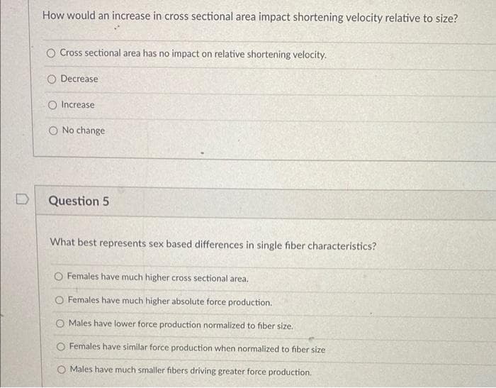 How would an increase in cross sectional area impact shortening velocity relative to size?
O Cross sectional area has no impact on relative shortening velocity.
O Decrease
O Increase
O No change
Question 5
What best represents sex based differences in single fiber characteristics?
O Females have much higher cross sectional area.
CO Females have much higher absolute force production.
O Males have lower force production normalized to fiber size.
O Females have similar force production when normalized to fiber size
O Males have much smaller fibers driving greater force production.
