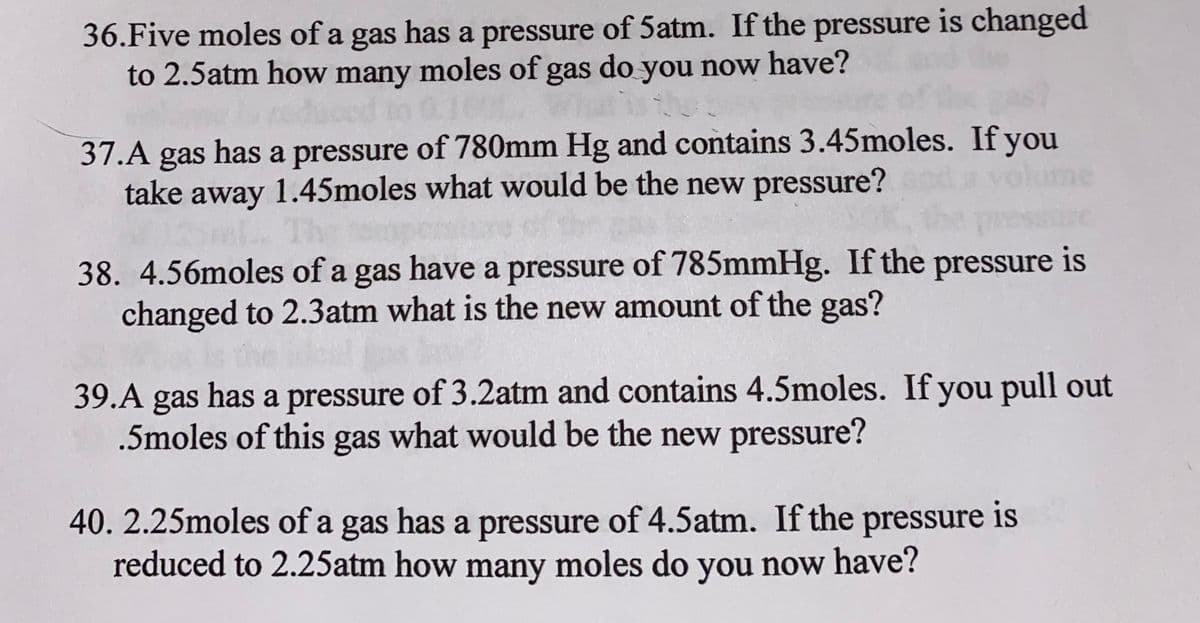 36.Five moles of a gas has a pressure of 5atm. If the pressure is changed
to 2.5atm how many moles of gas do you now have?
37.A gas has a pressure of 780mm Hg and contains 3.45moles. If you
take away 1.45moles what would be the new pressure?
ne
38. 4.56moles of a gas have a pressure of 785mmHg. If the pressure is
changed to 2.3atm what is the new amount of the gas?
39.A gas has a pressure of 3.2atm and contains 4.5moles. If you pull out
.5moles of this gas what would be the new pressure?
40. 2.25moles of a gas has a pressure of 4.5atm. If the pressure is
reduced to 2.25atm how many moles do you now have?
