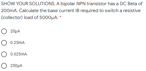 SHOW YOUR SOLUTIONS. A bipolar NPN transistor has a DC Beta of
200mA. Calculate the base current IB required to switch a resistive
(collector) load of 5000µA. *
O 20µA
O 0.25mA
O 0.025mA
O 250HA
