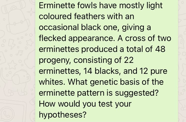 Erminette fowls have mostly light
coloured feathers with an
occasional black one, giving a
flecked appearance. A cross of two
erminettes produced a total of 48
progeny, consisting of 22
erminettes, 14 blacks, and 12 pure
whites. What genetic basis of the
erminette pattern is suggested?
How would you test your
hypotheses?
