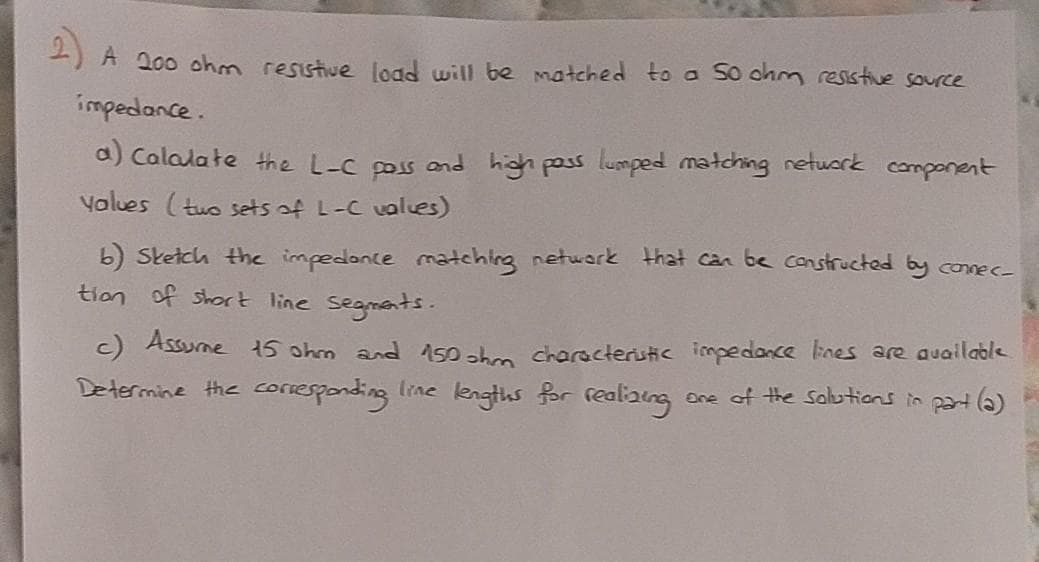 2)
A 200 ohm resistive load will be matched to a So ohm resstive source
impedance.
a) Calalate the L-C poss and high pass lumped matching netuwork component
Values (tuo sets of L-C vales)
b) Sketch the impedonce matching netwark that can be constructed by connec
tion of short line segmants.
C Assume 15 ohm and 150 ahm characteristic impedance lines are auailable
tine lengths for realaing
Determine the coriesponding
one of the Salutions in part ()
