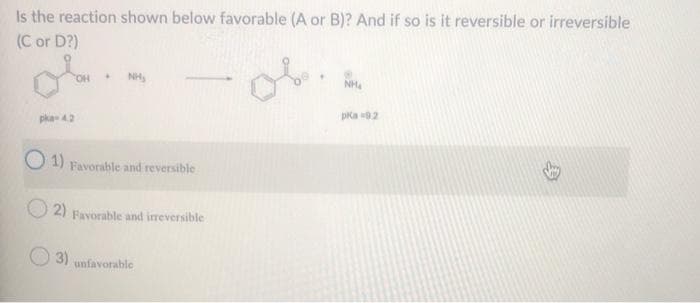 Is the reaction shown below favorable (A or B)? And if so is it reversible or irreversible
(C or D?)
of
NH,
NH4
pka 4.2
pka 92
1)
Favorable and reversible
2) Favorable and ireversible
3)
unfavorable
