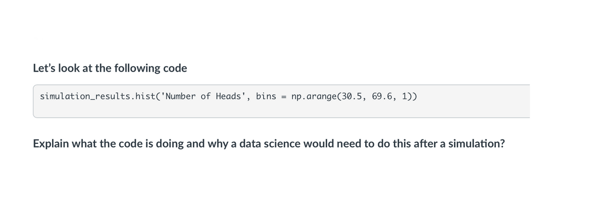 Let's look at the following code
simulation_results.hist('Number of Heads',
bins
np.arange(30.5, 69.6, 1))
Explain what the code is doing and why a data science would need to do this after a simulation?
