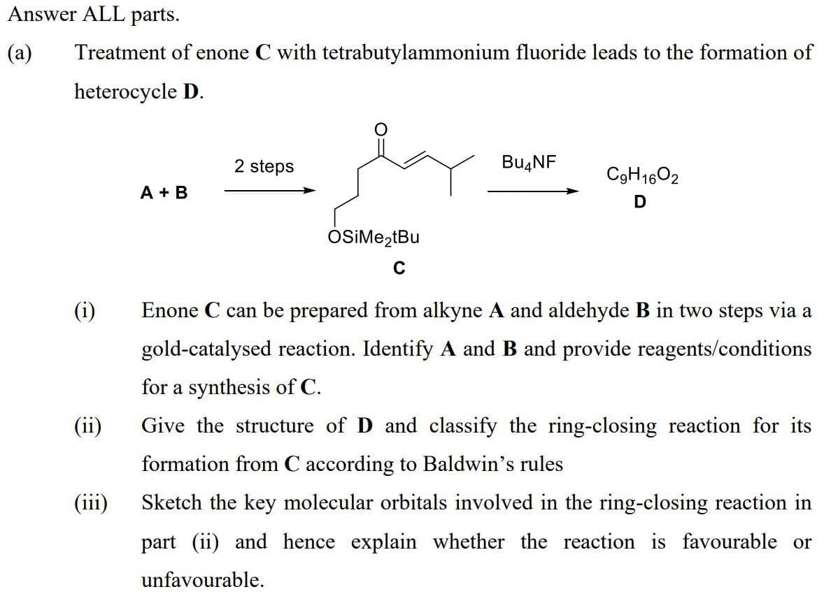 Answer ALL parts.
(a)
Treatment of enone C with tetrabutylammonium fluoride leads to the formation of
heterocycle D.
2 steps
BU4NF
C9H1602
A + B
D
OSIME,tBu
(i)
Enone C can be prepared from alkyne A and aldehyde B in two steps via a
gold-catalysed reaction. Identify A and B and provide reagents/conditions
for a synthesis of C.
(ii)
Give the structure of D and classify the ring-closing reaction for its
formation from C according to Baldwin's rules
(iii)
Sketch the key molecular orbitals involved in the ring-closing reaction in
part (ii) and hence explain whether the reaction is favourable or
unfavourable.

