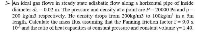 3- An ideal gas flows in steady state adiabatic flow along a horizontal pipe of inside
diameter di, = 0.02 m. The pressure and density at a point are P = 20000 Pa and p=
200 kg/m3 respectively. He density drops from 200kg/m3 to 100kg/m2 in a 5m
length. Calculate the mass flux assuming that the Fanning friction factor f = 9.0 x
10-3 and the ratio of heat capacities at constant pressure and constant volume y= 1.40.
