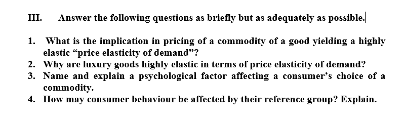 III.
Answer the following questions as briefly but as adequately as possible.
What is the implication in pricing of a commodity of a good yielding a highly
elastic “price elasticity of demand"?
2. Why are luxury goods highly elastic in terms of price elasticity of demand?
3. Name and explain a psychological factor affecting a consumer's choice of a
commodity.
4. How may consumer behaviour be affected by their reference group? Explain.
