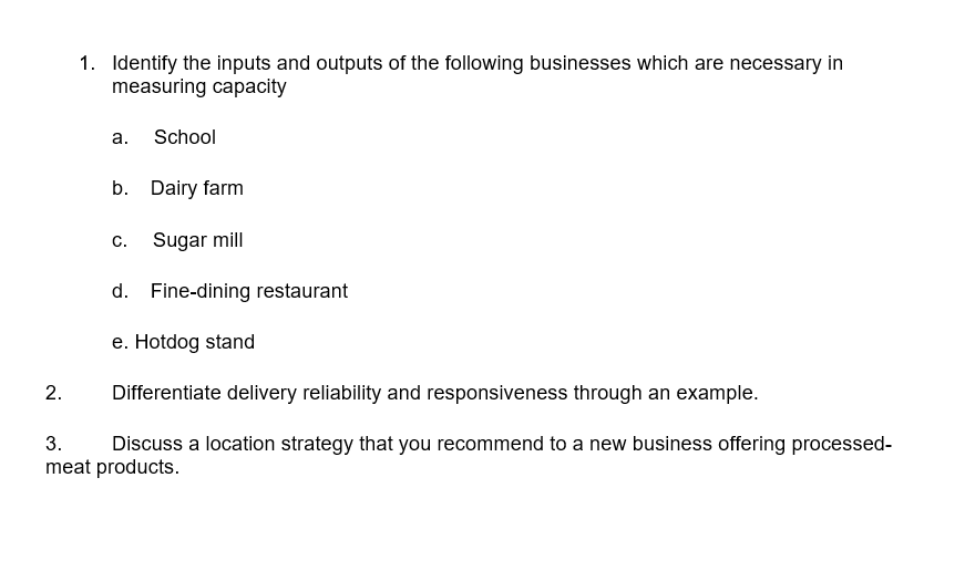 1. Identify the inputs and outputs of the following businesses which are necessary in
measuring capacity
a. School
b. Dairy farm
C.
Sugar mill
d. Fine-dining restaurant
e. Hotdog stand
2.
Differentiate delivery reliability and responsiveness through an example.
3.
Discuss a location strategy that you recommend to a new business offering processed-
meat products.
