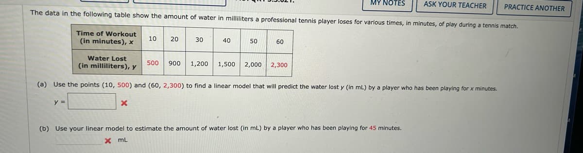 MY NOTES
The data in the following table show the amount of water in milliliters a professional tennis player loses for various times, in minutes, of play during a tennis match.
Time of Workout
(in minutes), x
y =
10
X
20
500
30
40
Water Lost
(in milliliters), y
(a) Use the points (10, 500) and (60, 2,300) to find a linear model that will predict the water lost y (in mL) by a player who has been playing for x minutes.
900 1,200
50
60
1,500 2,000 2,300
ASK YOUR TEACHER PRACTICE ANOTHER
(b) Use your linear model to estimate the amount of water lost (in mL) by a player who has been playing for 45 minutes.
x mL