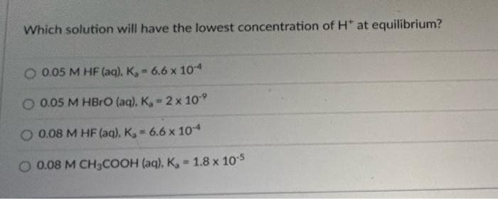 Which solution will have the lowest concentration of H* at equilibrium?
0.05 M HF (aq), K,- 6.6 x 10-4
O 0.05 M HBrO (aq), K, 2 x 10-⁹
O 0.08 M HF (aq). K₂= 6.6 x 10-4
0.08 M CH3COOH (aq). K, 1.8 x 10-5