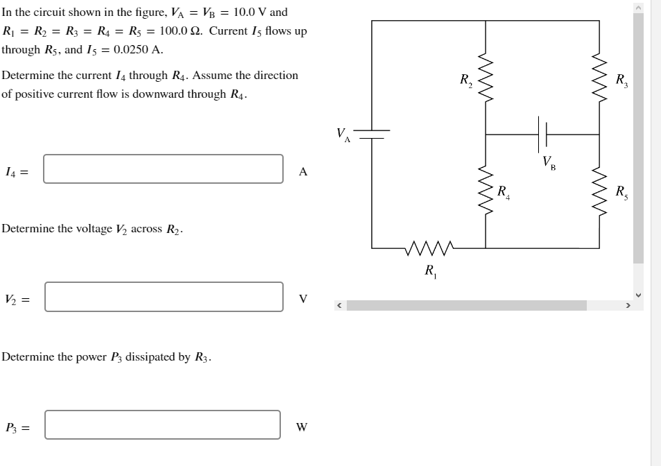 In the circuit shown in the figure, VA = VB = 10.0 V and
R₁ = R₂ = R3 = R4 = R5 = 100.0 £2. Current 15 flows up
through R5, and I5 = 0.0250 A.
Determine the current I4 through R4. Assume the direction
of positive current flow is downward through R4.
14= =
Determine the voltage V₂ across R₂.
V₂: =
Determine the power P3 dissipated by R3.
P3 =
A
V
W
www
R₁
R₁
ww
R₁
4
V.
B
R₂
R₂
