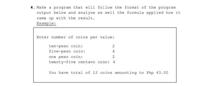 4. Make a program that will follow the format of the program
output below and analyze as well the formula applied how it
came up with the result.
Example:
Enter number of coins per value:
ten-peso coin:
five-peso coin:
2
4
one peso coin:
2
twenty-five centavo coin: 4
You have total of 12 coins amounting to Php 43.00

