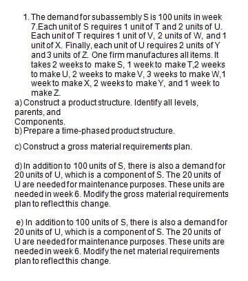 1. The demand for subassembly S is 100 units in week
7.Each unit of S requires 1 unit of T and 2 units of U.
Each unit of T requires 1 unit of V, 2 units of W, and 1
unit of X. Finally, each unit of U requires 2 units of Y
and 3 units of Z. One firm manufactures all items. It
takes 2 weeks to make S, 1 week to make T,2 weeks
to make U, 2 weeks to make V, 3 weeks to make W,1
week to make X, 2 weeks to make Y, and 1 week to
make Z.
a) Construct a product structure. Identify all levels,
parents, and
Components.
b) Prepare a time-phased product structure.
c) Construct a gross material requirements plan.
d) In addition to 100 units of S, there is also a demand for
20 units of U, which is a component of S. The 20 units of
U are needed for maintenance purposes. These units are
needed in week 6. Modify the gross material requirements
plan to reflect this change.
e) In addition to 100 units of S, there is also a demandfor
20 units of U, which is a component of S. The 20 units of
U are neededfor maintenance purposes. These units are
needed in week 6. Modify the net material requirements
plan to reflect this change.
