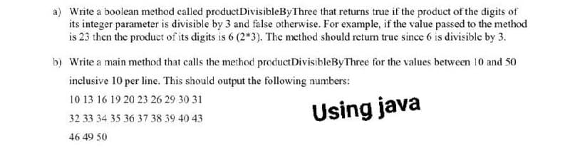 a) Write a boolean method called productDivisibleByThree that returns true if the product of the digits of
its integer parameter is divisible by 3 and false otherwise. For example, if the value passed to the method
is 23 then the product of its digits is 6 (2*3). The method should retum true since 6 is divisible by 3.
b) Write a main method that calls the method productDivisibleByThree for the values between 10 and 50
inclusive 10 per line. This should output the following numbers:
10 13 16 19 20 23 26 29 30 31
Using java
32 33 34 35 36 37 38 39 40 43
46 49 50
