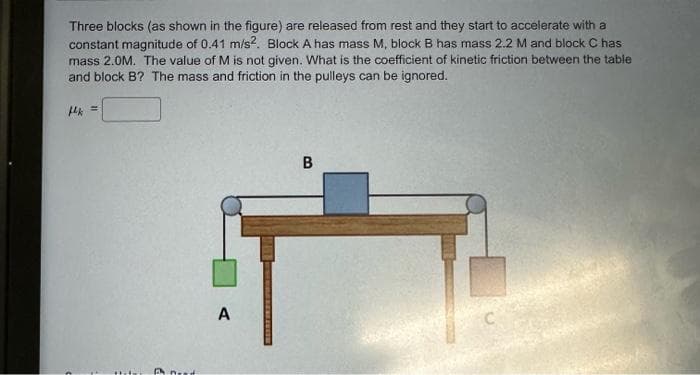 Three blocks (as shown in the figure) are released from rest and they start to accelerate with a
constant magnitude of 0.41 m/s2. Block A has mass M, block B has mass 2.2 M and block C has
mass 2.0M. The value of M is not given. What is the coefficient of kinetic friction between the table
and block B? The mass and friction in the pulleys can be ignored.
k=
Pneed
A
B
C