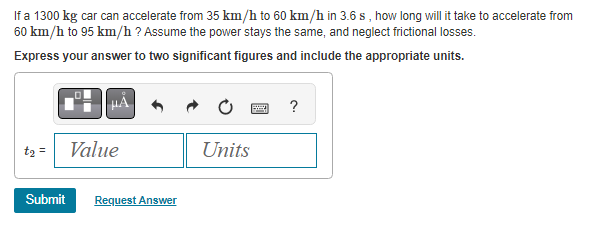 If a 1300 kg car can accelerate from 35 km/h to 60 km/h in 3.6 s, how long will it take to accelerate from
60 km/h to 95 km/h ? Assume the power stays the same, and neglect frictional losses.
Express your answer to two significant figures and include the appropriate units.
t₂ = Value
Submit Request Answer
?
Units