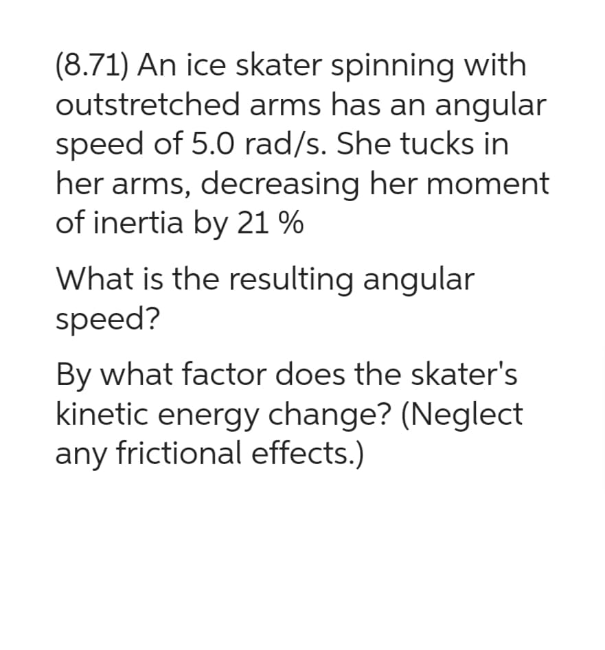 (8.71) An ice skater spinning with
outstretched arms has an angular
speed of 5.0 rad/s. She tucks in
her arms, decreasing her moment
of inertia by 21%
What is the resulting angular
speed?
By what factor does the skater's
kinetic energy change? (Neglect
any frictional effects.)