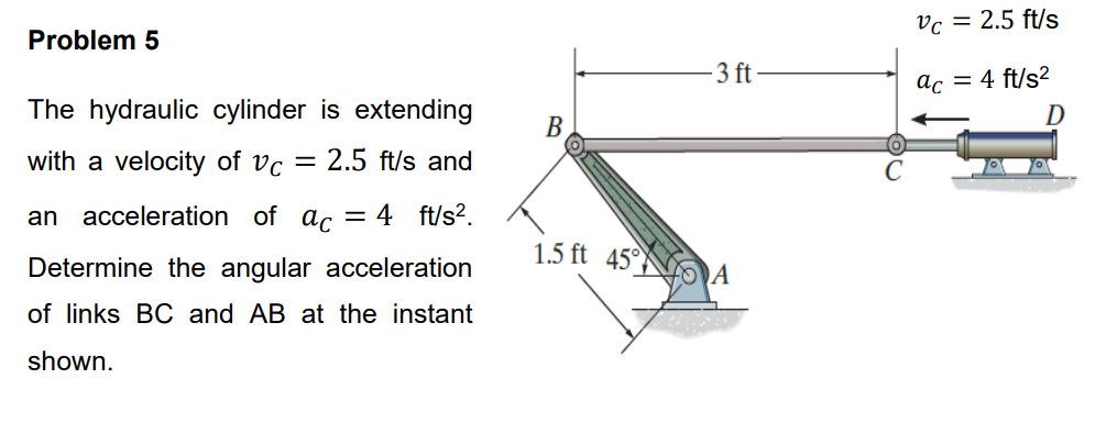 Problem 5
The hydraulic cylinder is extending
with a velocity of Vc = 2.5 ft/s and
an acceleration of ac = 4 ft/s².
Determine the angular acceleration
of links BC and AB at the instant
shown.
B
1.5 ft 45°
-3 ft
A
Vc = 2.5 ft/s
ac = 4 ft/s²
