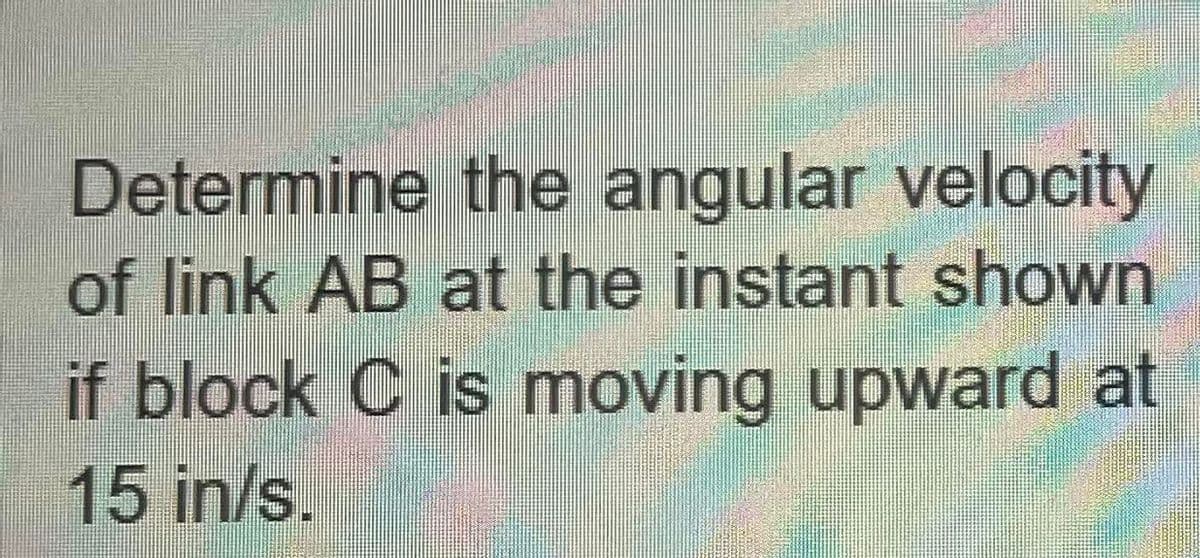 Determine the angular velocity
of link AB at the instant shown
if block C is moving upward at
15 in/s.