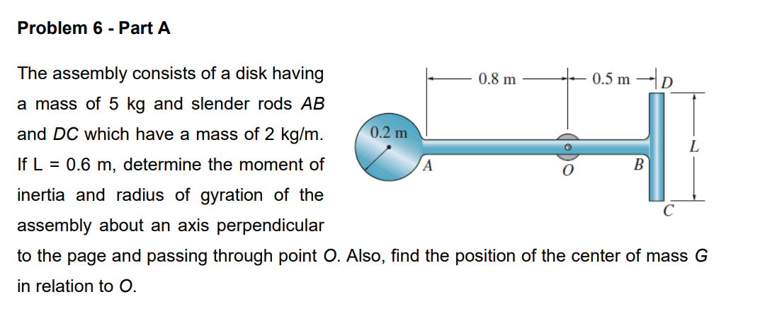 Problem 6 - Part A
The assembly consists of a disk having
a mass of 5 kg and slender rods AB
and DC which have a mass of 2 kg/m.
If L = 0.6 m, determine the moment of
inertia and radius of gyration of the
assembly about an axis perpendicular
to the page and passing through point O. Also, find the position of the center of mass G
in relation to O.
0.2 m
A
0.8 m
0.5 m-D
B
