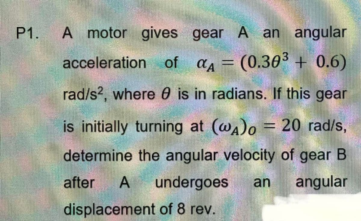 P1.
A motor gives gear A an angular
acceleration of α = (0.30³ + 0.6)
CA
rad/s², where is in radians. If this gear
is initially turning at (@A)o = 20 rad/s,
determine the angular velocity of gear B
after A undergoes an angular
displacement of 8 rev.