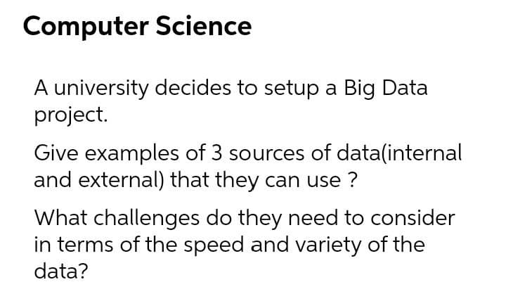 Computer Science
A university decides to setup a Big Data
project.
Give examples of 3 sources of data(internal
and external) that they can use ?
What challenges do they need to consider
in terms of the speed and variety of the
data?
