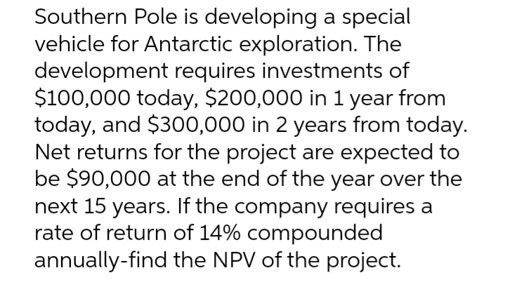 Southern Pole is developing a special
vehicle for Antarctic exploration. The
development requires investments of
$100,000 today, $200,000 in 1 year from
today, and $300,000 in 2 years from today.
Net returns for the project are expected to
be $90,000 at the end of the year over the
next 15 years. If the company requires a
rate of return of 14% compounded
annually-find the NPV of the project.