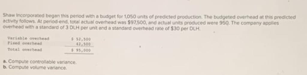 Shaw Incorporated began this period with a budget for 1,050 units of predicted production. The budgeted overhead at this predicted
activity follows. At period-end, total actual overhead was $97,500, and actual units produced were 950. The company applies
overhead with a standard of 3 DLH per unit and a standard overhead rate of $30 per DLH.
Variable ovexhead
Tixed overhead
$ 32,500
42,500
$ 95,000
Total overhead
a. Compute controllable variance.
b. Compute volume variance.

