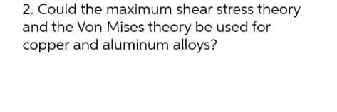 2. Could the maximum shear stress theory
and the Von Mises theory be used for
copper and aluminum alloys?
