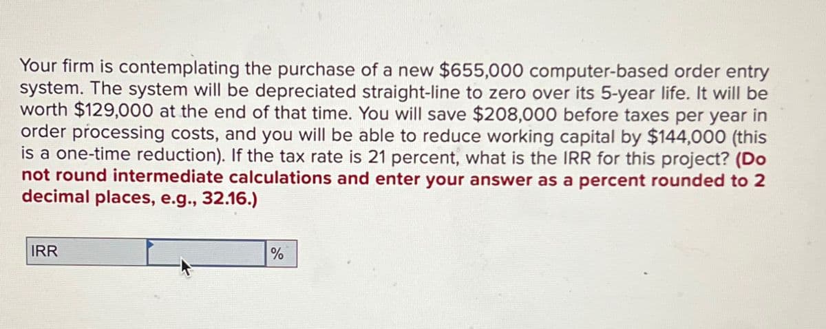 Your firm is contemplating the purchase of a new $655,000 computer-based order entry
system. The system will be depreciated straight-line to zero over its 5-year life. It will be
worth $129,000 at the end of that time. You will save $208,000 before taxes per year in
order processing costs, and you will be able to reduce working capital by $144,000 (this
is a one-time reduction). If the tax rate is 21 percent, what is the IRR for this project? (Do
not round intermediate calculations and enter your answer as a percent rounded to 2
decimal places, e.g., 32.16.)
IRR
%