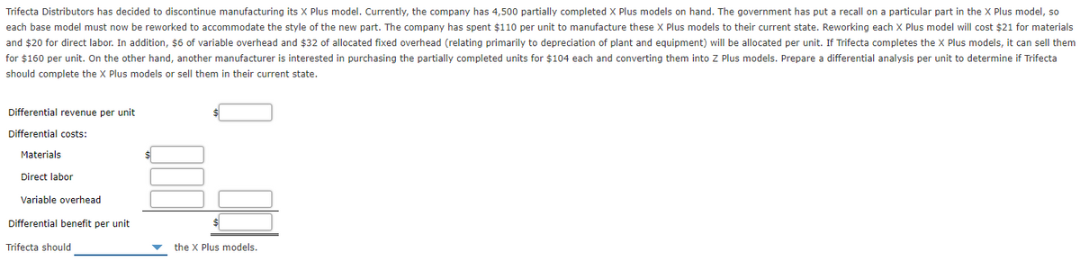 Trifecta Distributors has decided to discontinue manufacturing its X Plus model. Currently, the company has 4,500 partially completed X Plus models on hand. The government has put a recall on a particular part in the X Plus model, so
each base model must now be reworked to accommodate the style of the new part. The company has spent $110 per unit to manufacture these X Plus models to their current state. Reworking each X Plus model will cost $21 for materials
and $20 for direct labor. In addition, $6 of variable overhead and $32 of allocated fixed overhead (relating primarily to depreciation of plant and equipment) will be allocated per unit. If Trifecta completes the X Plus models, it can sell them
for $160 per unit. On the other hand, another manufacturer is interested in purchasing the partially completed units for $104 each and converting them into Z Plus models. Prepare a differential analysis per unit to determine if Trifecta
should complete the X Plus models or sell them in their current state.
Differential revenue per unit
Differential costs:
Materials
Direct labor
Variable overhead
Differential benefit per unit
Trifecta should
the X Plus models.
