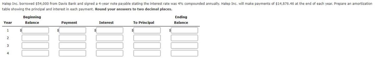 Halep Inc. borrowed $54,000 from Davis Bank and signed a 4-year note payable stating the interest rate was 4% compounded annually. Halep Inc. will make payments of $14,876.46 at the end of each year. Prepare an amortization
table showing the principal and interest in each payment. Round your answers to two decimal places.
Beginning
Ending
Year
Balance
Payment
Interest
To Principal
Balance
1
3
4
